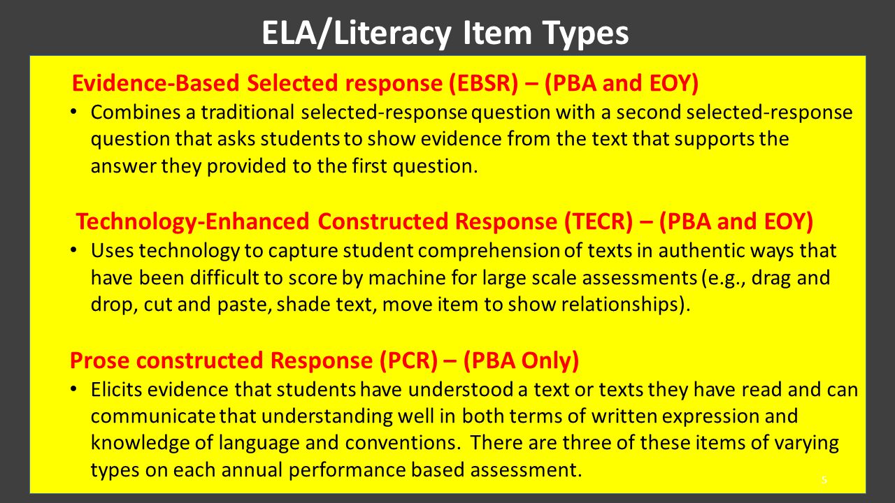ELA/Literacy Item Types Evidence-Based Selected response (EBSR) – (PBA and EOY) Combines a traditional selected-response question with a second selected-response question that asks students to show evidence from the text that supports the answer they provided to the first question.
