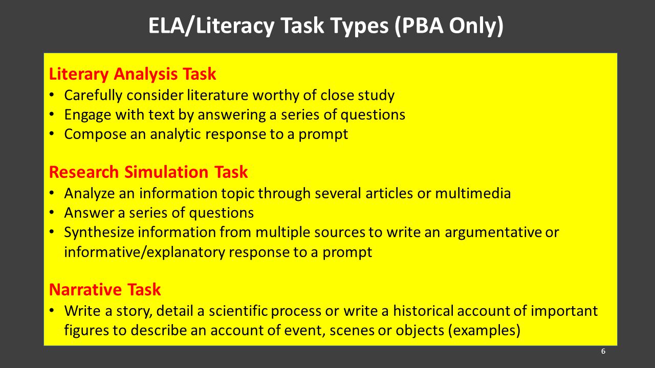 ELA/Literacy Task Types (PBA Only) Literary Analysis Task Carefully consider literature worthy of close study Engage with text by answering a series of questions Compose an analytic response to a prompt Research Simulation Task Analyze an information topic through several articles or multimedia Answer a series of questions Synthesize information from multiple sources to write an argumentative or informative/explanatory response to a prompt Narrative Task Write a story, detail a scientific process or write a historical account of important figures to describe an account of event, scenes or objects (examples) 6