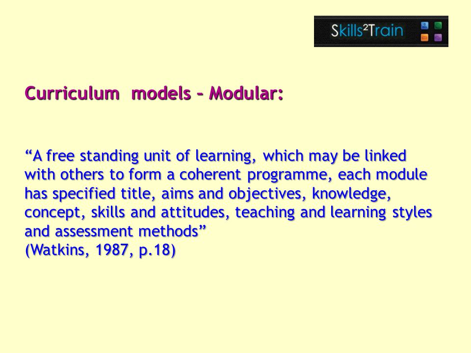 A free standing unit of learning, which may be linked with others to form a coherent programme, each module has specified title, aims and objectives, knowledge, concept, skills and attitudes, teaching and learning styles and assessment methods (Watkins, 1987, p.18) Curriculum models – Modular: