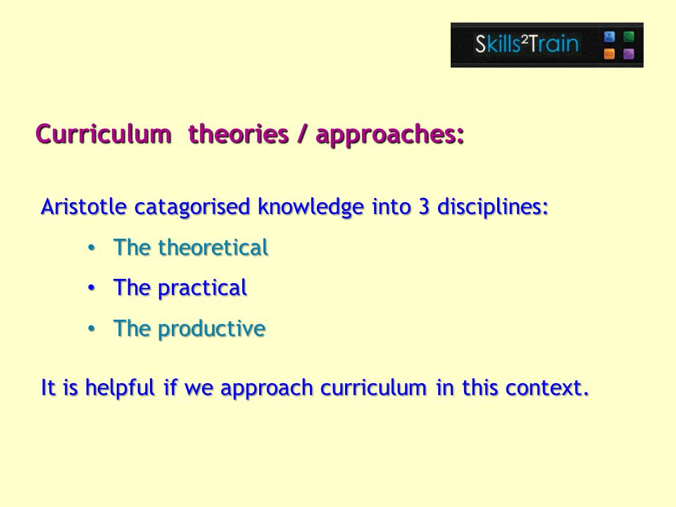 Aristotle catagorised knowledge into 3 disciplines: The theoretical The theoretical The practical The practical The productive The productive It is helpful if we approach curriculum in this context.