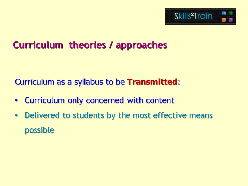 Curriculum only concerned with content Curriculum only concerned with content Delivered to students by the most effective means possible Delivered to students by the most effective means possible Curriculum theories / approaches Curriculum as a syllabus to be Transmitted: