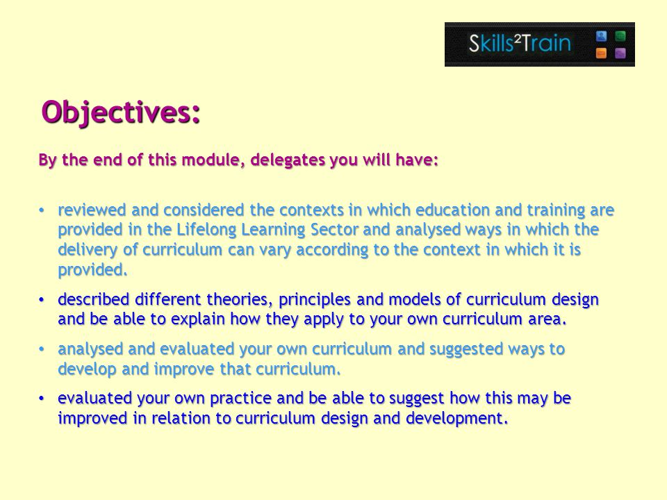 Objectives: By the end of this module, delegates you will have: reviewed and considered the contexts in which education and training are provided in the Lifelong Learning Sector and analysed ways in which the delivery of curriculum can vary according to the context in which it is provided.