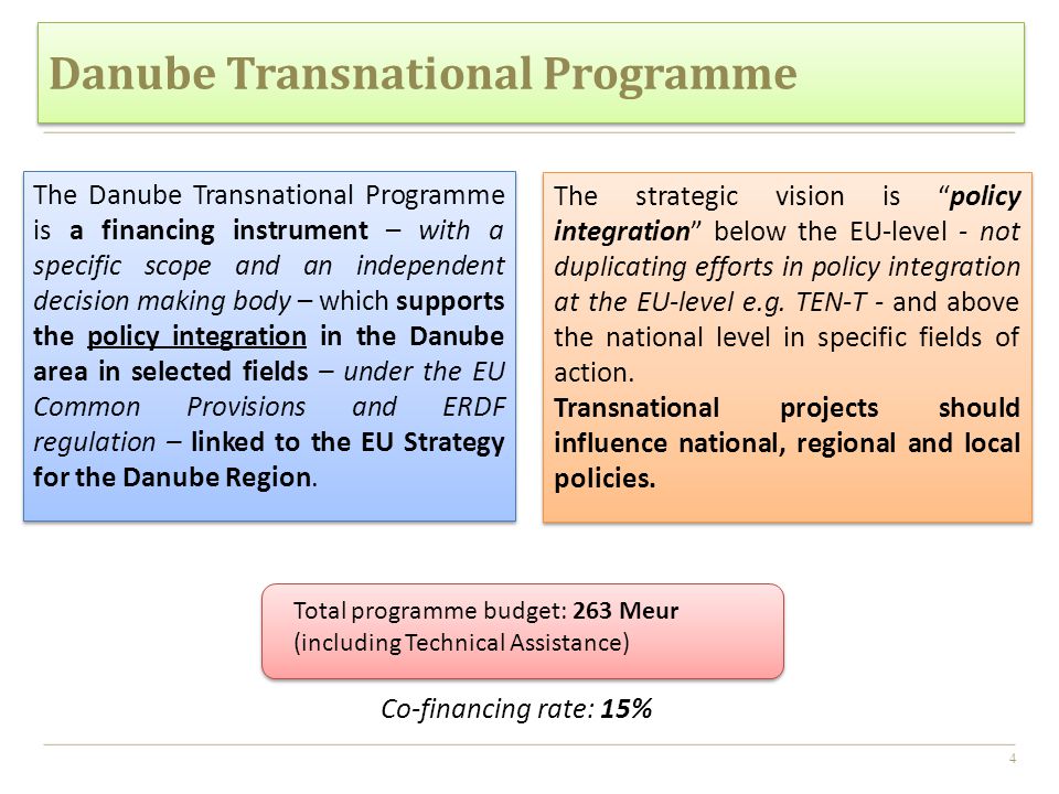 4 The Danube Transnational Programme is a financing instrument – with a specific scope and an independent decision making body – which supports the policy integration in the Danube area in selected fields – under the EU Common Provisions and ERDF regulation – linked to the EU Strategy for the Danube Region.