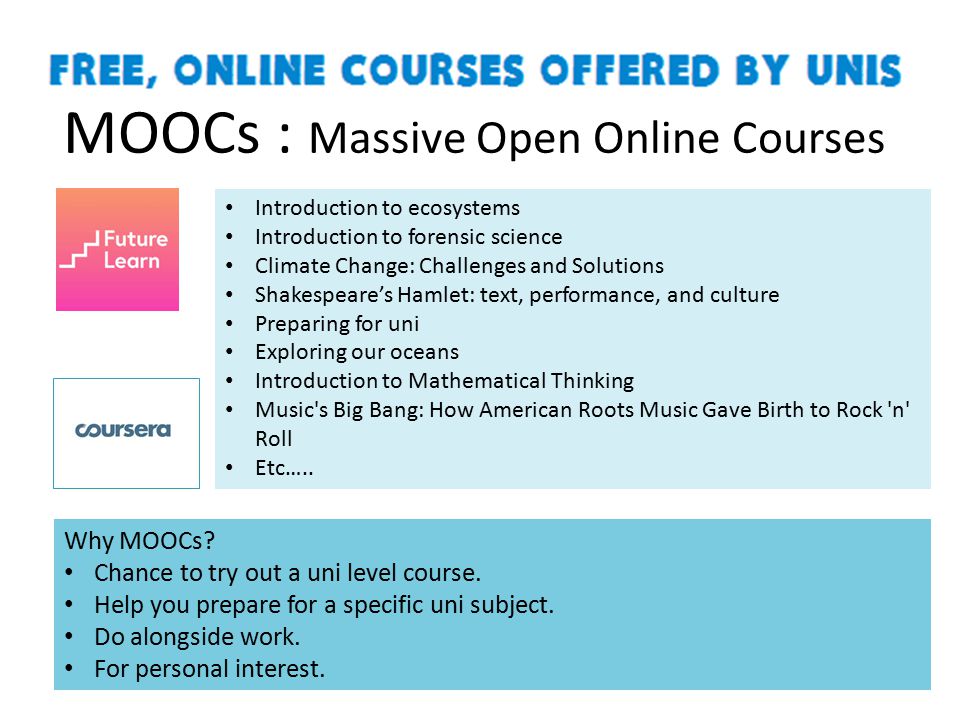 MOOCs : Massive Open Online Courses Introduction to ecosystems Introduction to forensic science Climate Change: Challenges and Solutions Shakespeare’s Hamlet: text, performance, and culture Preparing for uni Exploring our oceans Introduction to Mathematical Thinking Music s Big Bang: How American Roots Music Gave Birth to Rock n Roll Etc…..