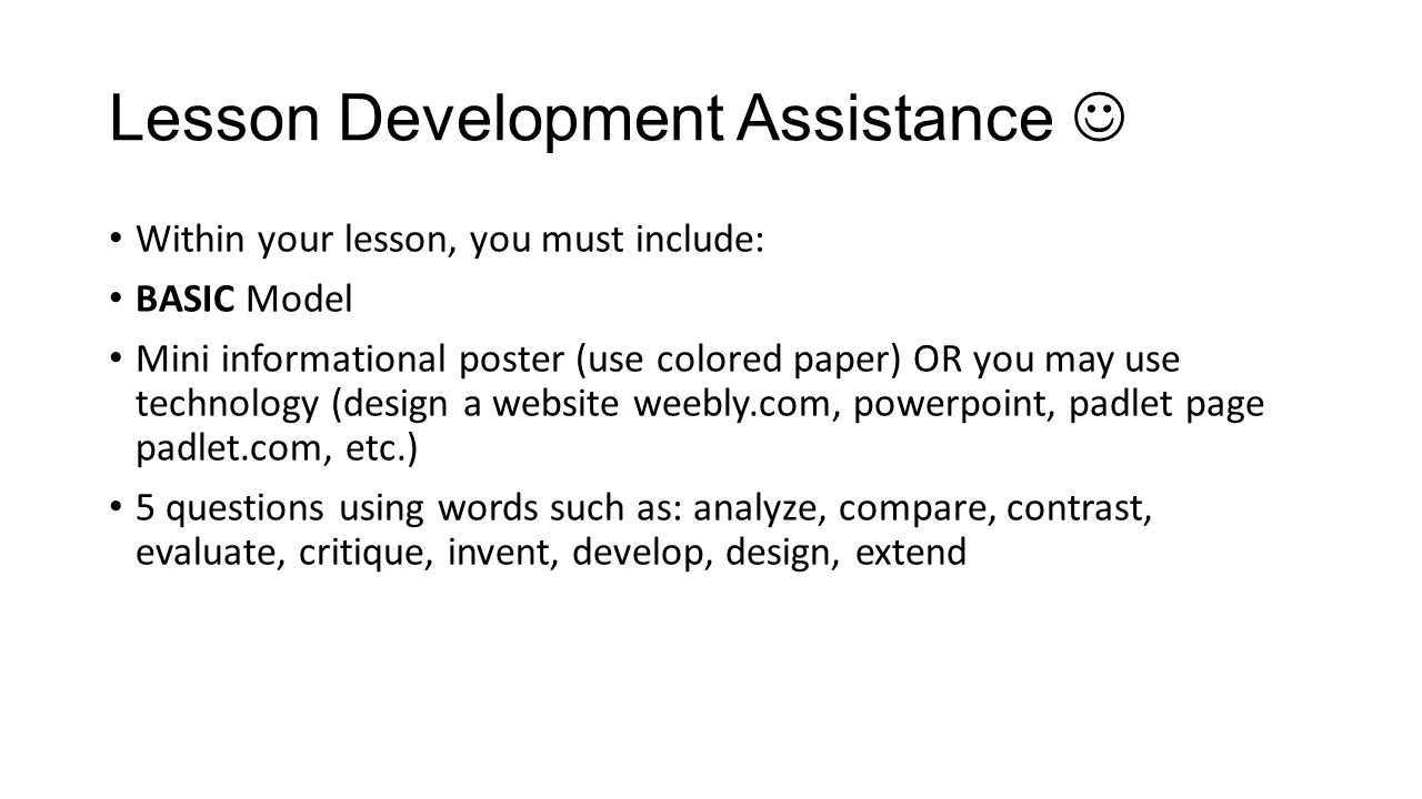 Lesson Development Assistance Within your lesson, you must include: BASIC Model Mini informational poster (use colored paper) OR you may use technology (design a website weebly.com, powerpoint, padlet page padlet.com, etc.) 5 questions using words such as: analyze, compare, contrast, evaluate, critique, invent, develop, design, extend