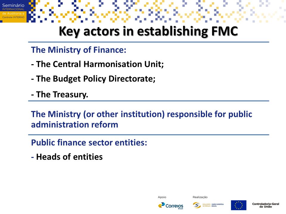 Key actors in establishing FMC The Ministry of Finance: - The Central Harmonisation Unit; - The Budget Policy Directorate; - The Treasury.