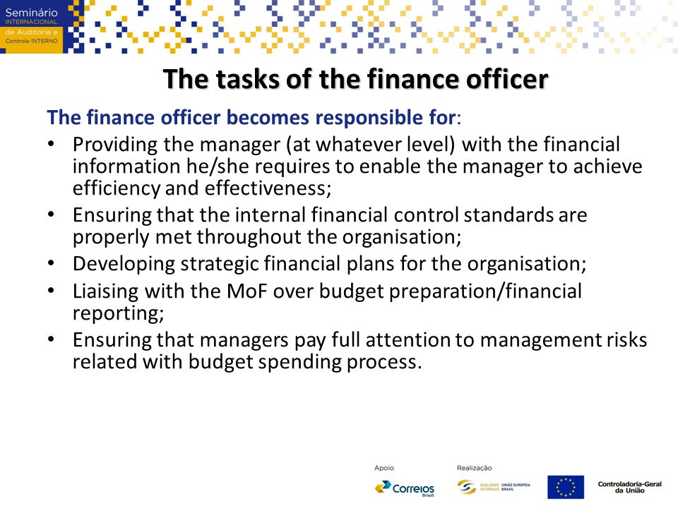 The tasks of the finance officer The finance officer becomes responsible for: Providing the manager (at whatever level) with the financial information he/she requires to enable the manager to achieve efficiency and effectiveness; Ensuring that the internal financial control standards are properly met throughout the organisation; Developing strategic financial plans for the organisation; Liaising with the MoF over budget preparation/financial reporting; Ensuring that managers pay full attention to management risks related with budget spending process.