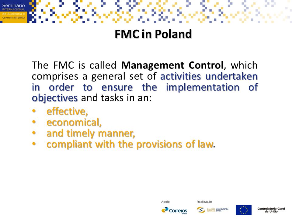FMC in Poland activities undertaken in order to ensure the implementation of objectives The FMC is called Management Control, which comprises a general set of activities undertaken in order to ensure the implementation of objectives and tasks in an: effective, effective, economical, economical, and timely manner, and timely manner, compliant with the provisions of law compliant with the provisions of law.