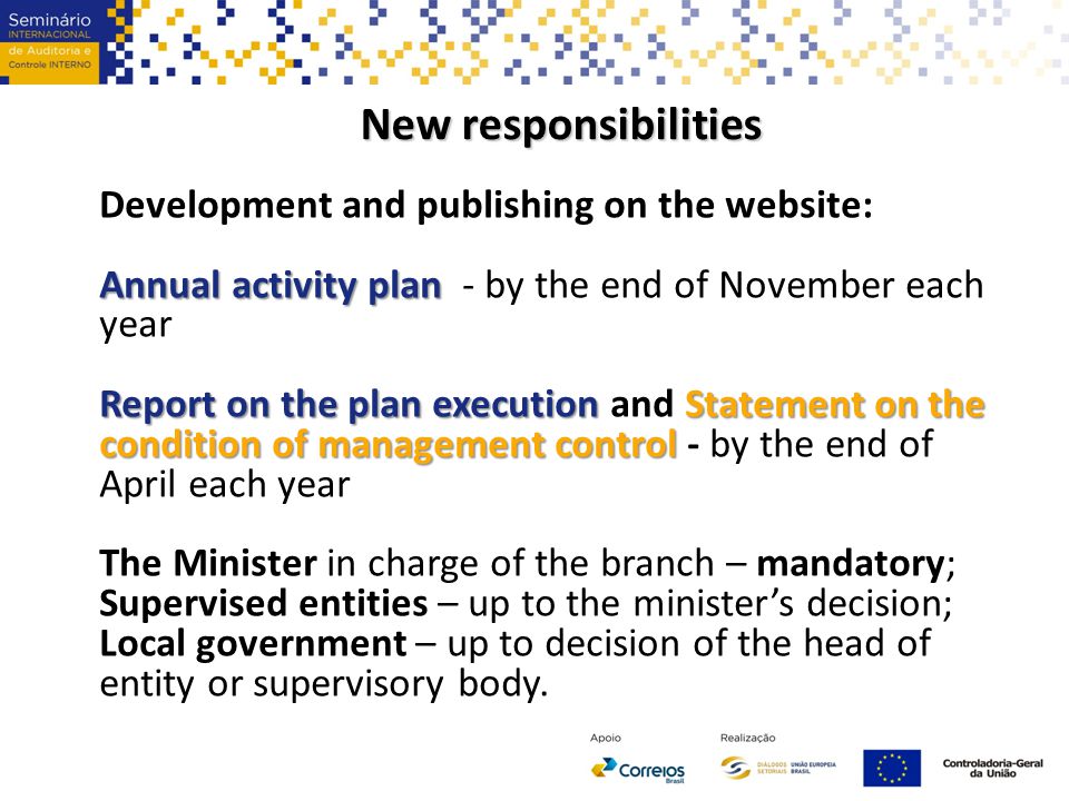 New responsibilities Development and publishing on the website: Annual activity plan Annual activity plan - by the end of November each year Report on the plan execution Statement on the condition of management control Report on the plan execution and Statement on the condition of management control - by the end of April each year The Minister in charge of the branch – mandatory; Supervised entities – up to the minister’s decision; Local government – up to decision of the head of entity or supervisory body.