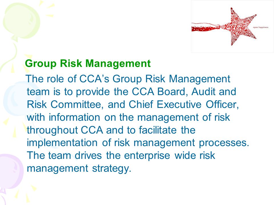 Group Risk Management The role of CCA’s Group Risk Management team is to provide the CCA Board, Audit and Risk Committee, and Chief Executive Officer, with information on the management of risk throughout CCA and to facilitate the implementation of risk management processes.