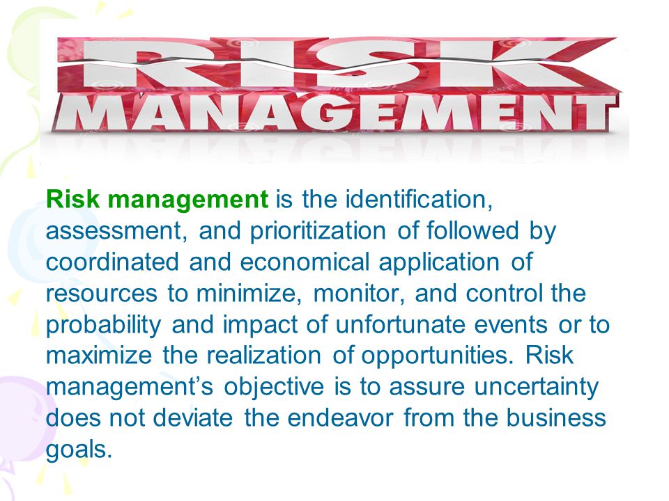 Risk management is the identification, assessment, and prioritization of followed by coordinated and economical application of resources to minimize, monitor, and control the probability and impact of unfortunate events or to maximize the realization of opportunities.