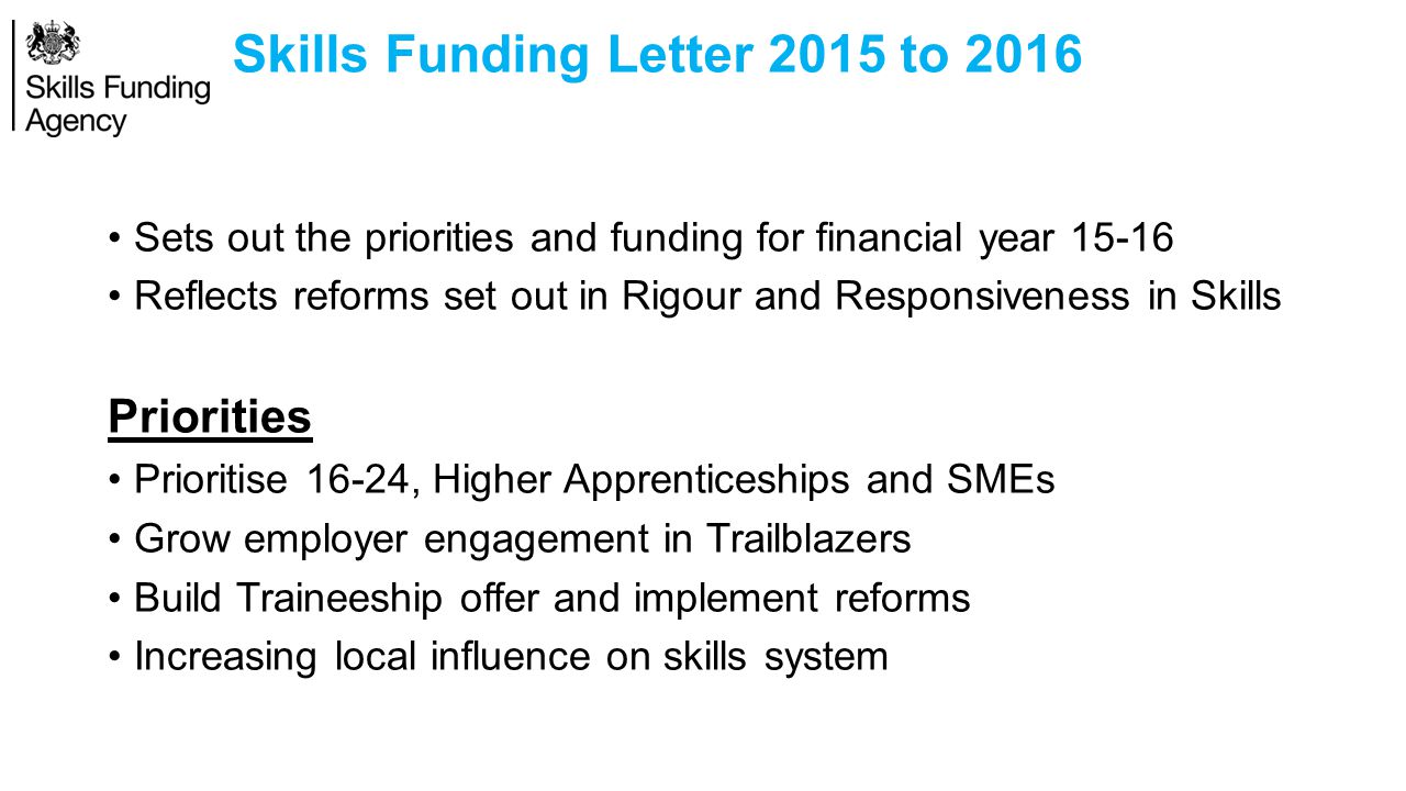 Skills Funding Letter 2015 to 2016 Sets out the priorities and funding for financial year Reflects reforms set out in Rigour and Responsiveness in Skills Priorities Prioritise 16-24, Higher Apprenticeships and SMEs Grow employer engagement in Trailblazers Build Traineeship offer and implement reforms Increasing local influence on skills system