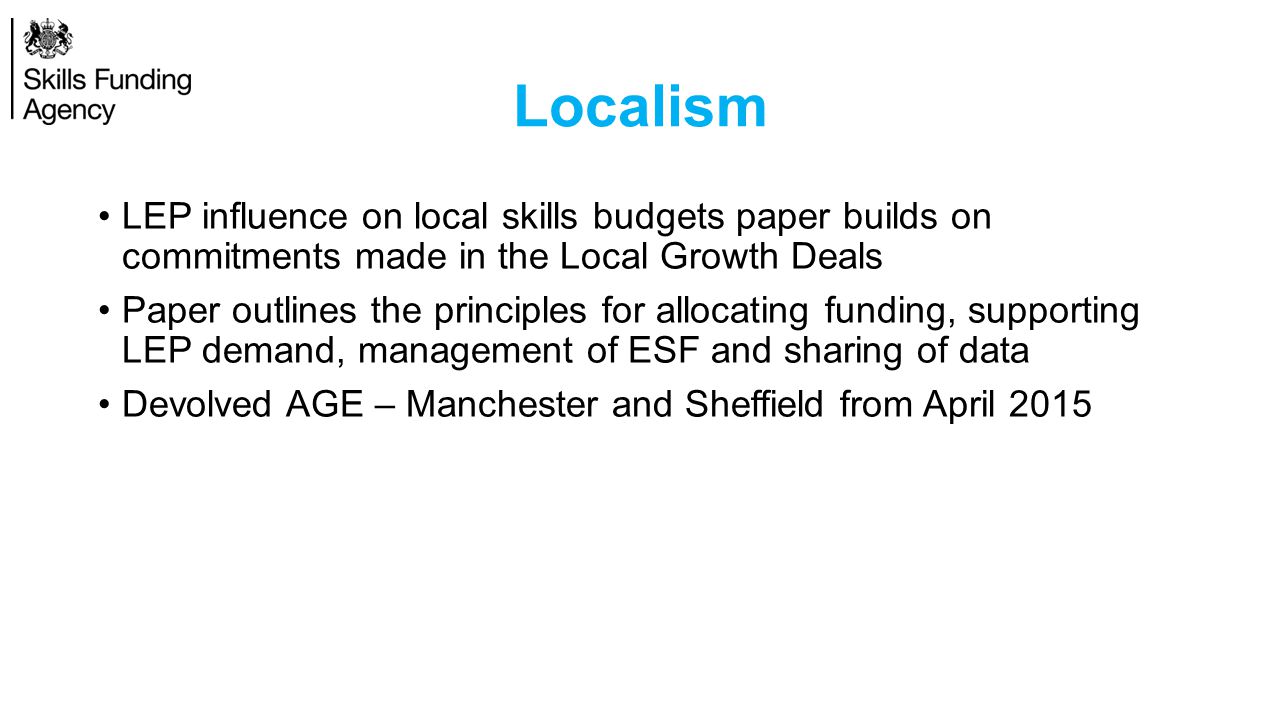 Localism LEP influence on local skills budgets paper builds on commitments made in the Local Growth Deals Paper outlines the principles for allocating funding, supporting LEP demand, management of ESF and sharing of data Devolved AGE – Manchester and Sheffield from April 2015