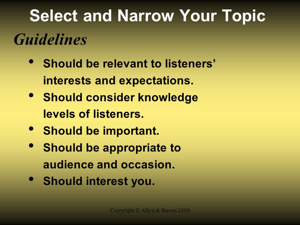 Copyright © Allyn & Bacon 2009 Select and Narrow Your Topic Guidelines Should be relevant to listeners’ interests and expectations.