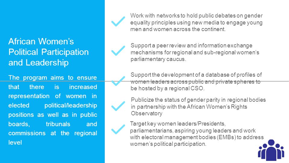 African Women’s Political Participation and Leadership The program aims to ensure that there is increased representation of women in elected political/leadership positions as well as in public boards, tribunals and commissions at the regional level Work with networks to hold public debates on gender equality principles using new media to engage young men and women across the continent.