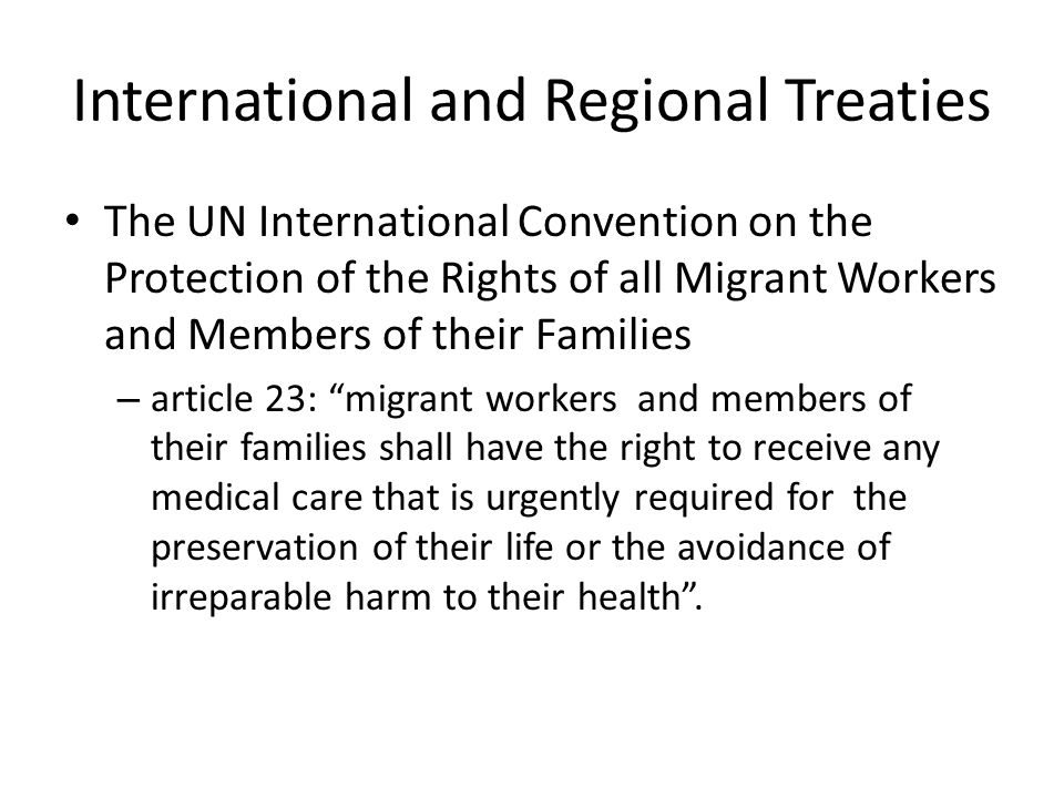 International and Regional Treaties The UN International Convention on the Protection of the Rights of all Migrant Workers and Members of their Families – article 23: migrant workers and members of their families shall have the right to receive any medical care that is urgently required for the preservation of their life or the avoidance of irreparable harm to their health .