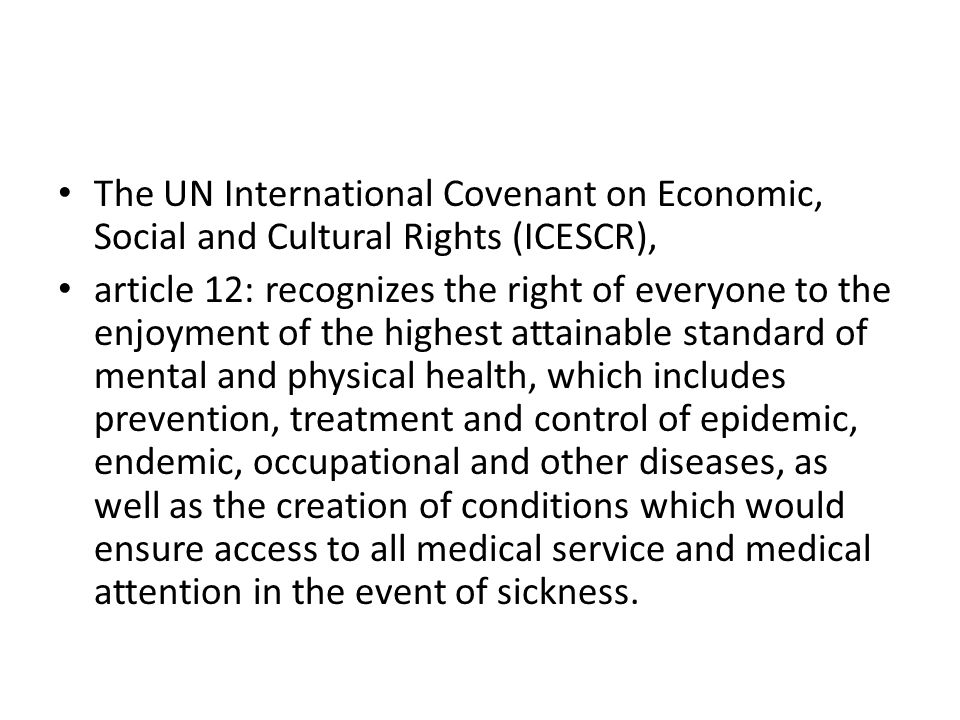 The UN International Covenant on Economic, Social and Cultural Rights (ICESCR), article 12: recognizes the right of everyone to the enjoyment of the highest attainable standard of mental and physical health, which includes prevention, treatment and control of epidemic, endemic, occupational and other diseases, as well as the creation of conditions which would ensure access to all medical service and medical attention in the event of sickness.