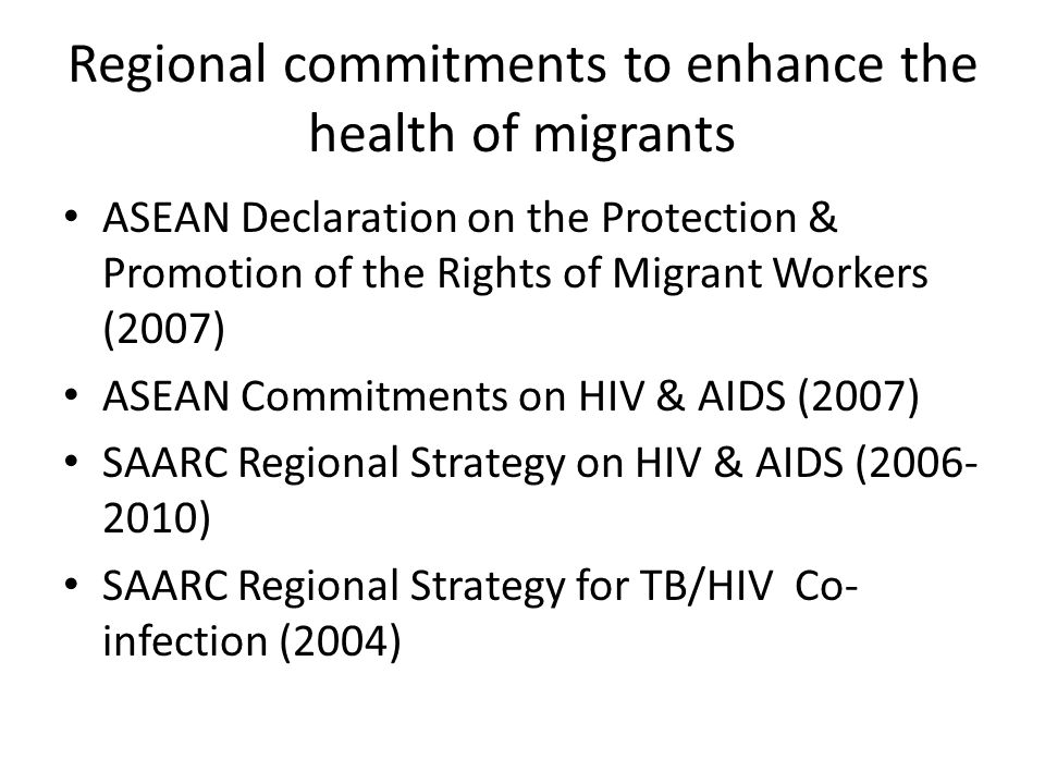 Regional commitments to enhance the health of migrants ASEAN Declaration on the Protection & Promotion of the Rights of Migrant Workers (2007) ASEAN Commitments on HIV & AIDS (2007) SAARC Regional Strategy on HIV & AIDS ( ) SAARC Regional Strategy for TB/HIV Co- infection (2004)