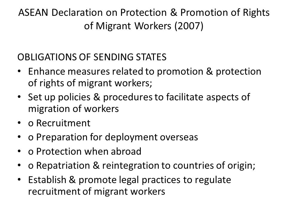ASEAN Declaration on Protection & Promotion of Rights of Migrant Workers (2007) OBLIGATIONS OF SENDING STATES Enhance measures related to promotion & protection of rights of migrant workers; Set up policies & procedures to facilitate aspects of migration of workers o Recruitment o Preparation for deployment overseas o Protection when abroad o Repatriation & reintegration to countries of origin; Establish & promote legal practices to regulate recruitment of migrant workers
