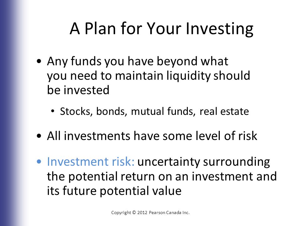 A Plan for Your Investing Any funds you have beyond what you need to maintain liquidity should be invested Stocks, bonds, mutual funds, real estate All investments have some level of risk Investment risk: uncertainty surrounding the potential return on an investment and its future potential value Copyright © 2012 Pearson Canada Inc.