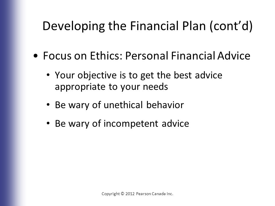 Developing the Financial Plan (cont’d) Focus on Ethics: Personal Financial Advice Your objective is to get the best advice appropriate to your needs Be wary of unethical behavior Be wary of incompetent advice Copyright © 2012 Pearson Canada Inc.