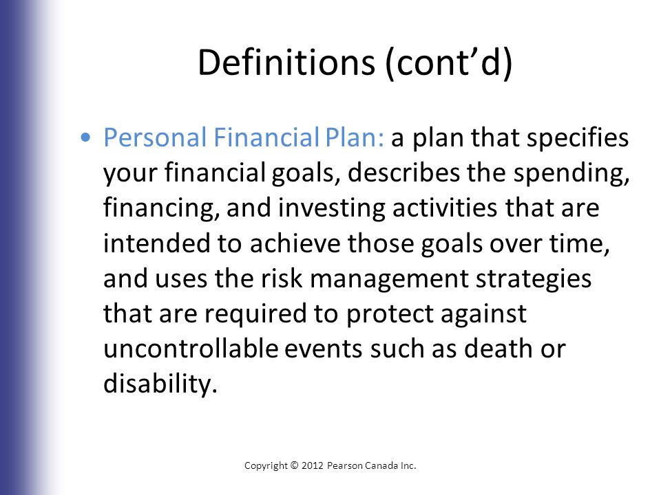 Definitions (cont’d) Personal Financial Plan: a plan that specifies your financial goals, describes the spending, financing, and investing activities that are intended to achieve those goals over time, and uses the risk management strategies that are required to protect against uncontrollable events such as death or disability.
