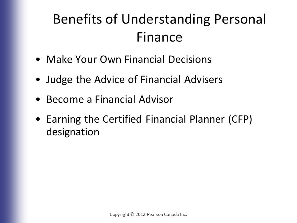 Benefits of Understanding Personal Finance Make Your Own Financial Decisions Judge the Advice of Financial Advisers Become a Financial Advisor Earning the Certified Financial Planner (CFP) designation Copyright © 2012 Pearson Canada Inc.
