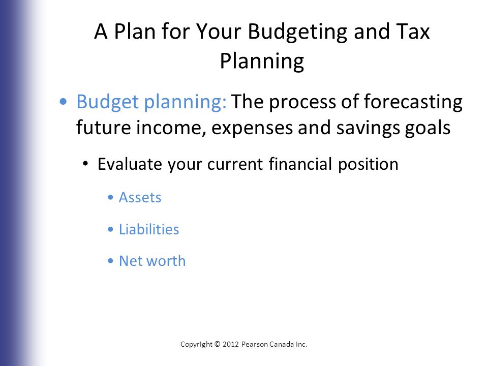 A Plan for Your Budgeting and Tax Planning Budget planning: The process of forecasting future income, expenses and savings goals Evaluate your current financial position Assets Liabilities Net worth Copyright © 2012 Pearson Canada Inc.