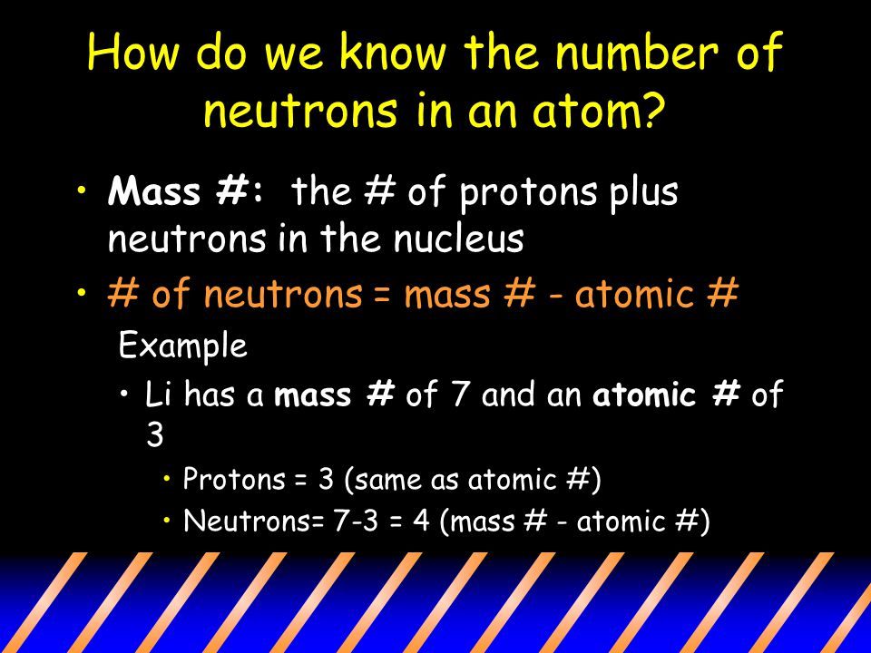 Mass #: the # of protons plus neutrons in the nucleus # of neutrons = mass # - atomic # Example Li has a mass # of 7 and an atomic # of 3 Protons = 3 (same as atomic #) Neutrons= 7-3 = 4 (mass # - atomic #) How do we know the number of neutrons in an atom