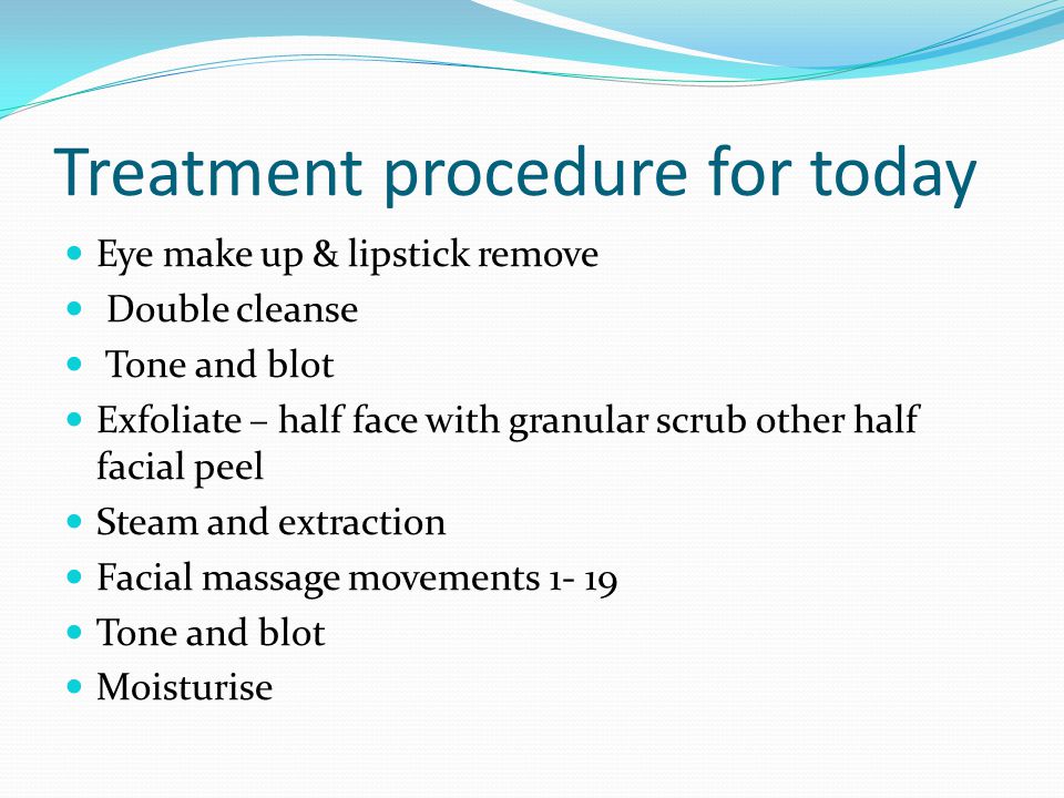 Treatment procedure for today Eye make up & lipstick remove Double cleanse Tone and blot Exfoliate – half face with granular scrub other half facial peel Steam and extraction Facial massage movements Tone and blot Moisturise