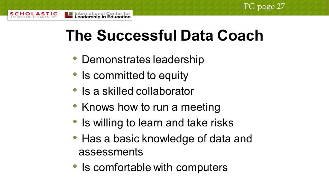 The Successful Data Coach Demonstrates leadership Is committed to equity Is a skilled collaborator Knows how to run a meeting Is willing to learn and take risks Has a basic knowledge of data and assessments Is comfortable with computers PG page 27