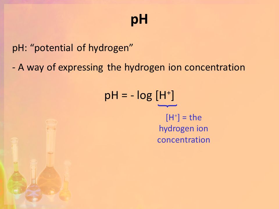 pH pH = - log [H + ] [H + ] = the hydrogen ion concentration pH: potential of hydrogen - A way of expressing the hydrogen ion concentration
