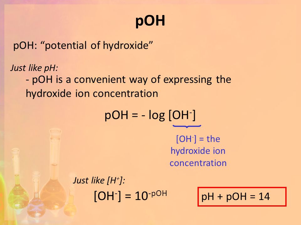 pOH pOH = - log [OH - ] [OH - ] = the hydroxide ion concentration pOH: potential of hydroxide [OH - ] = 10 -pOH Just like [H + ]: pH + pOH = 14 Just like pH: - pOH is a convenient way of expressing the hydroxide ion concentration
