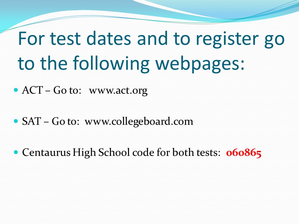 For test dates and to register go to the following webpages: ACT – Go to:   SAT – Go to:   Centaurus High School code for both tests:
