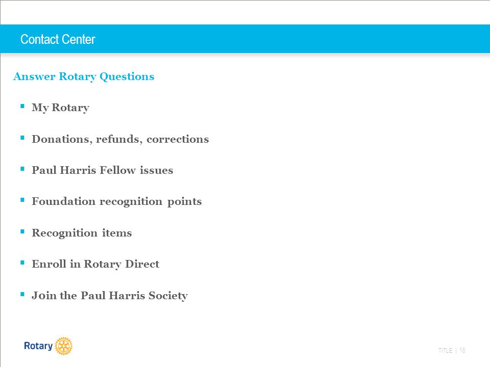 TITLE | 18 Contact Center Answer Rotary Questions  My Rotary  Donations, refunds, corrections  Paul Harris Fellow issues  Foundation recognition points  Recognition items  Enroll in Rotary Direct  J0in the Paul Harris Society
