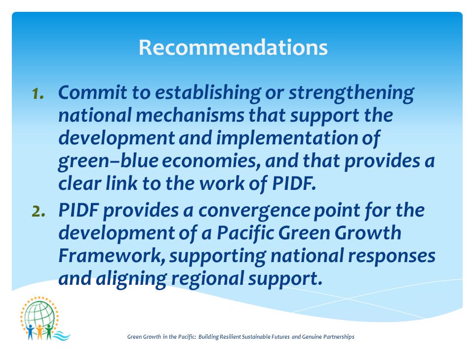 Green Growth in the Pacific: Building Resilient Sustainable Futures and Genuine Partnerships Recommendations 1.Commit to establishing or strengthening national mechanisms that support the development and implementation of green–blue economies, and that provides a clear link to the work of PIDF.