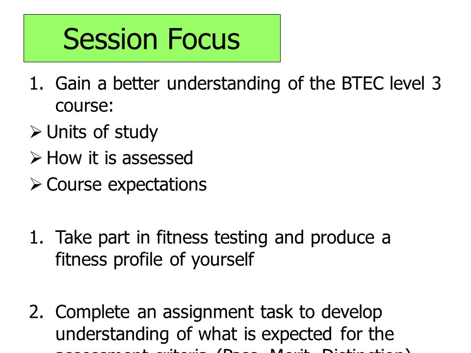 Session Focus 1.Gain a better understanding of the BTEC level 3 course:  Units of study  How it is assessed  Course expectations 1.Take part in fitness testing and produce a fitness profile of yourself 2.Complete an assignment task to develop understanding of what is expected for the assessment criteria (Pass, Merit, Distinction)