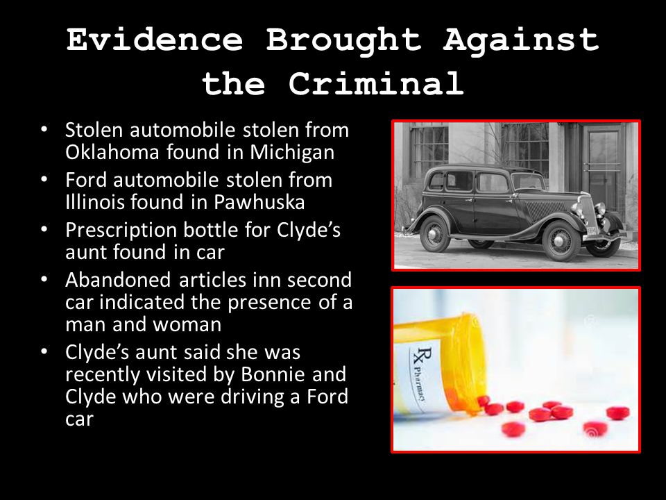 Evidence Brought Against the Criminal Stolen automobile stolen from Oklahoma found in Michigan Ford automobile stolen from Illinois found in Pawhuska Prescription bottle for Clyde’s aunt found in car Abandoned articles inn second car indicated the presence of a man and woman Clyde’s aunt said she was recently visited by Bonnie and Clyde who were driving a Ford car