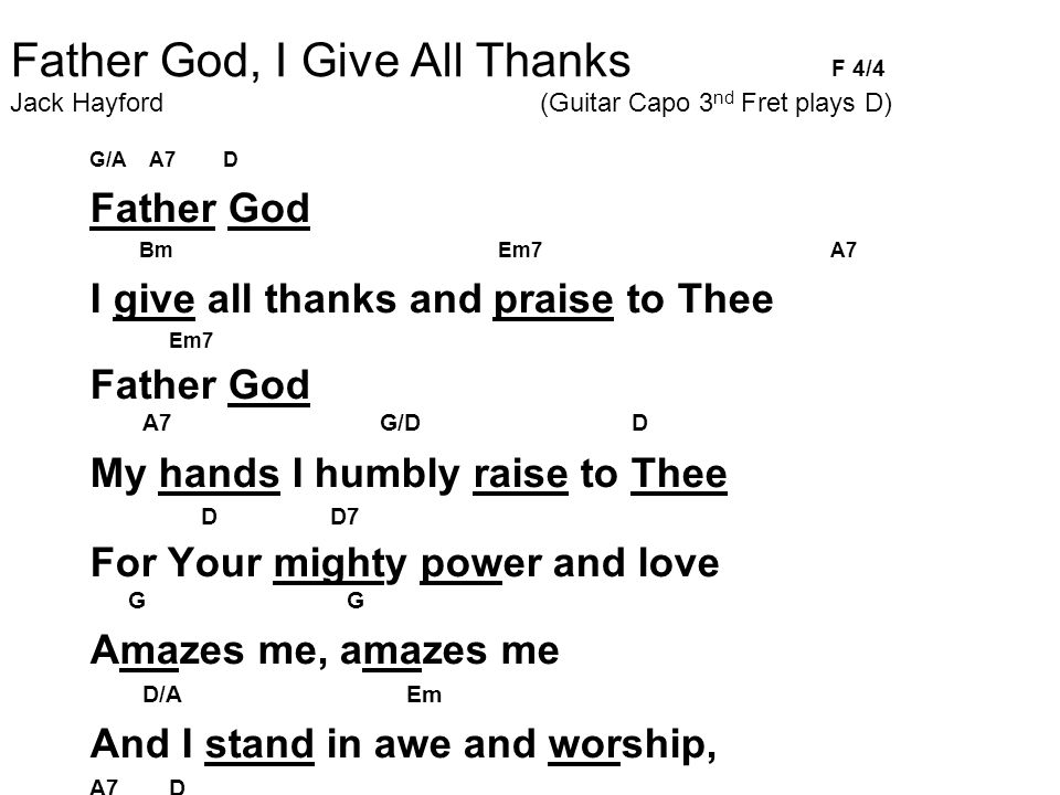 Father God, I Give All Thanks F 4/4 Jack Hayford (Guitar Capo 3 nd Fret plays D)‏ G/A A7 D Father God Bm Em7 A7 I give all thanks and praise to Thee Em7 Father God A7 G/D D My hands I humbly raise to Thee D D7 For Your mighty power and love G G Amazes me, amazes me D/A Em And I stand in awe and worship, A7 D Father God