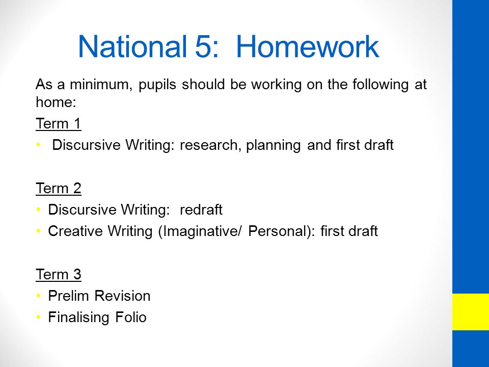 National 5: Homework As a minimum, pupils should be working on the following at home: Term 1 Discursive Writing: research, planning and first draft Term 2 Discursive Writing: redraft Creative Writing (Imaginative/ Personal): first draft Term 3 Prelim Revision Finalising Folio