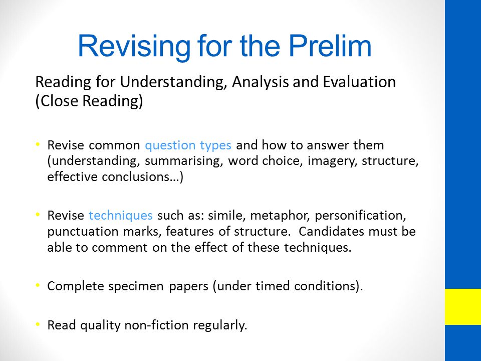 Revising for the Prelim Reading for Understanding, Analysis and Evaluation (Close Reading) Revise common question types and how to answer them (understanding, summarising, word choice, imagery, structure, effective conclusions…) Revise techniques such as: simile, metaphor, personification, punctuation marks, features of structure.