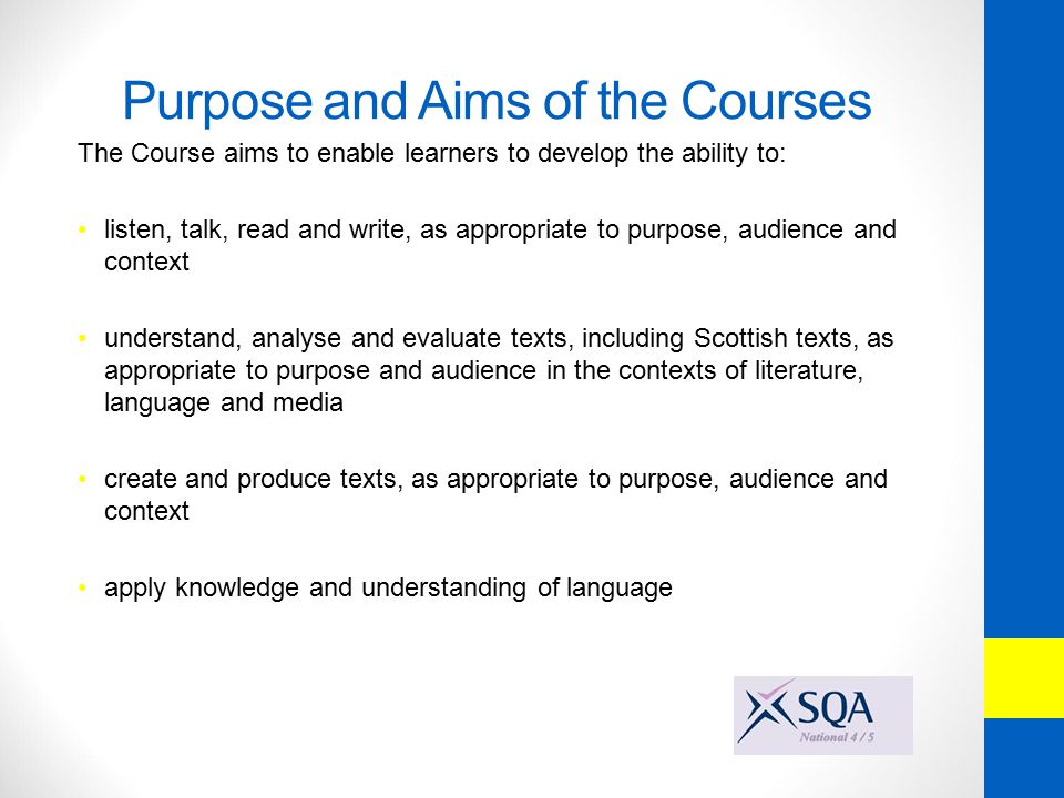 Purpose and Aims of the Courses The Course aims to enable learners to develop the ability to: listen, talk, read and write, as appropriate to purpose, audience and context understand, analyse and evaluate texts, including Scottish texts, as appropriate to purpose and audience in the contexts of literature, language and media create and produce texts, as appropriate to purpose, audience and context apply knowledge and understanding of language
