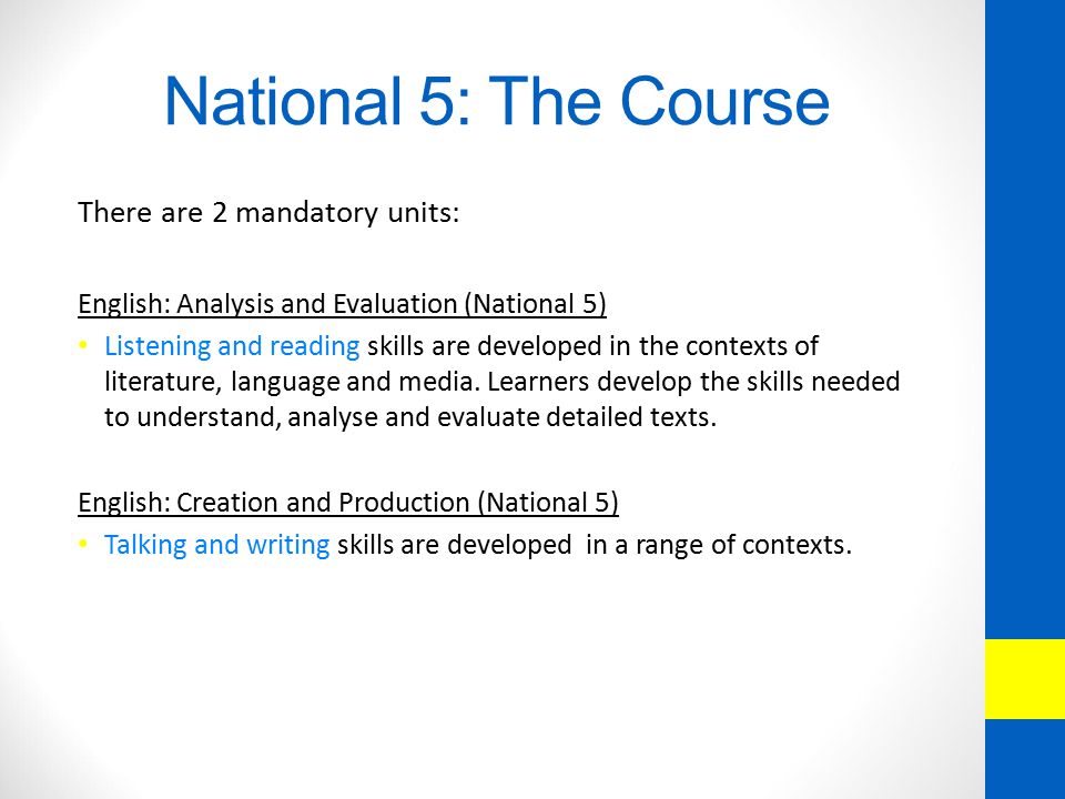 National 5: The Course There are 2 mandatory units: English: Analysis and Evaluation (National 5) Listening and reading skills are developed in the contexts of literature, language and media.