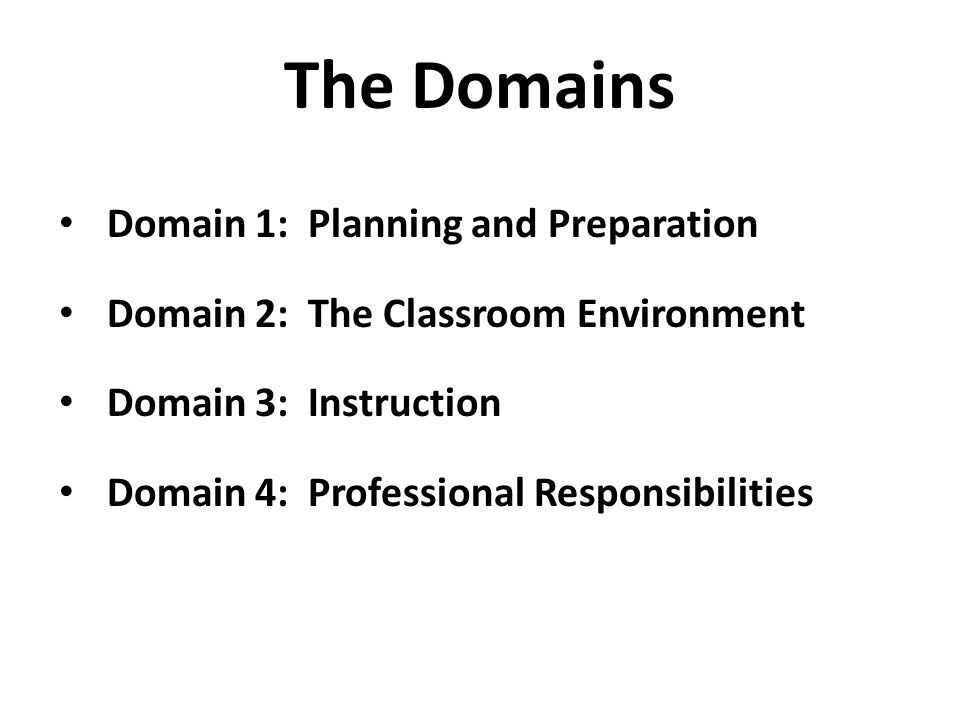 Domain 1: Planning and Preparation Domain 2: The Classroom Environment Domain 3: Instruction Domain 4: Professional Responsibilities The Domains