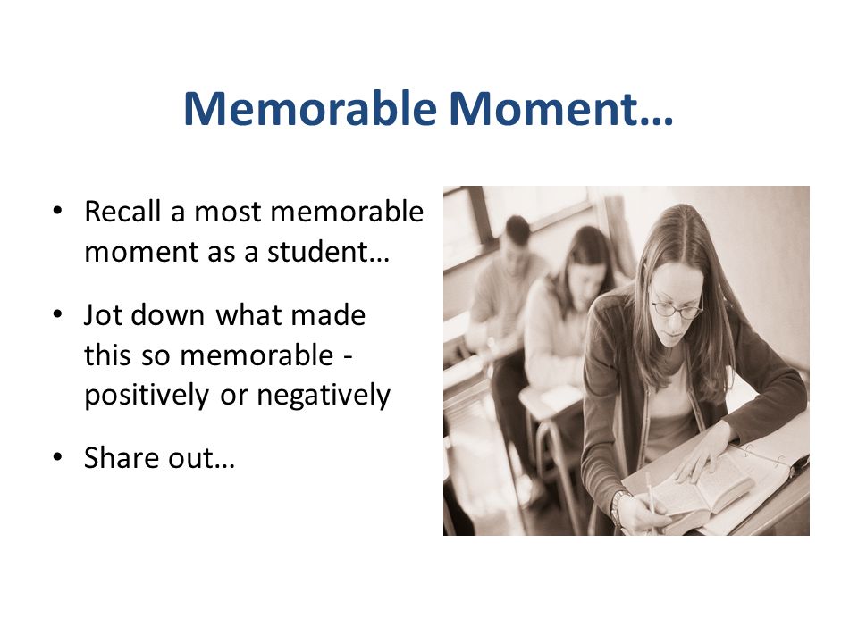 Memorable Moment… Recall a most memorable moment as a student… Jot down what made this so memorable - positively or negatively Share out…