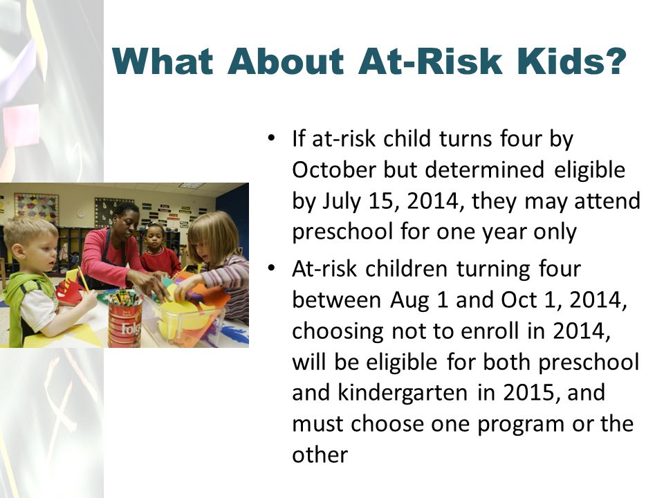 If at-risk child turns four by October but determined eligible by July 15, 2014, they may attend preschool for one year only At-risk children turning four between Aug 1 and Oct 1, 2014, choosing not to enroll in 2014, will be eligible for both preschool and kindergarten in 2015, and must choose one program or the other What About At-Risk Kids
