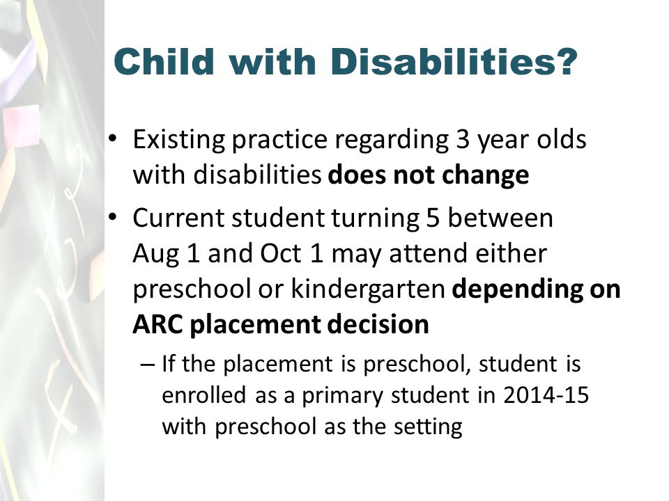 Existing practice regarding 3 year olds with disabilities does not change Current student turning 5 between Aug 1 and Oct 1 may attend either preschool or kindergarten depending on ARC placement decision – If the placement is preschool, student is enrolled as a primary student in with preschool as the setting Child with Disabilities