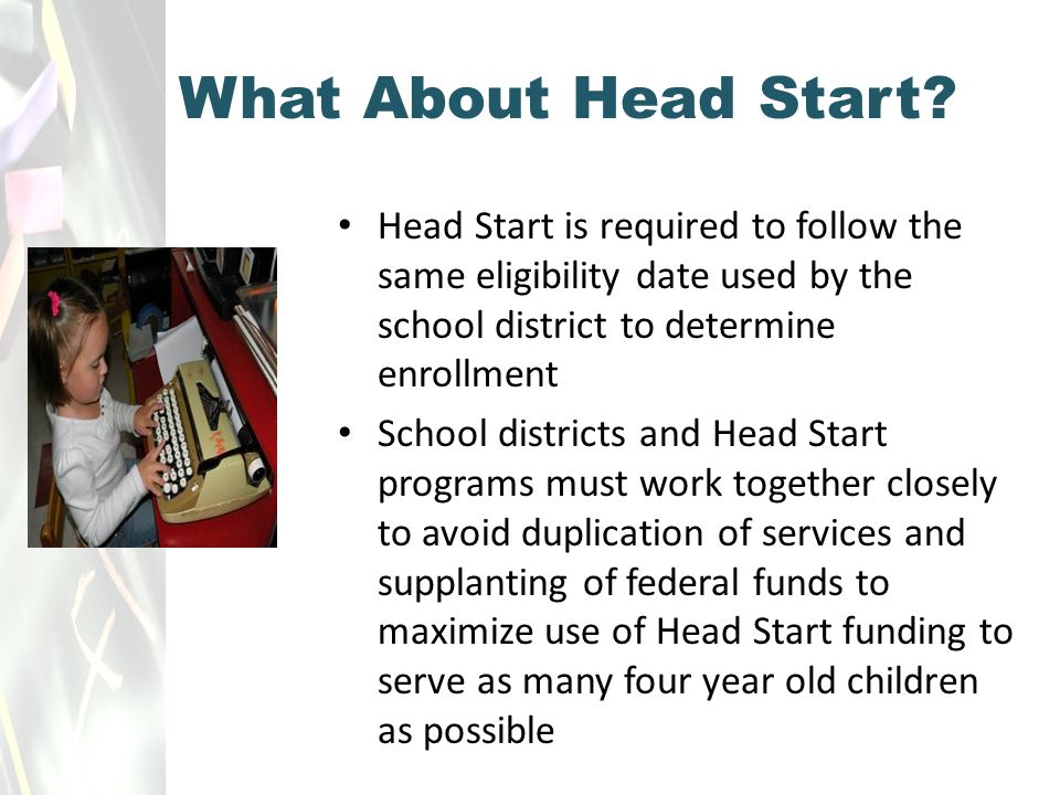 Head Start is required to follow the same eligibility date used by the school district to determine enrollment School districts and Head Start programs must work together closely to avoid duplication of services and supplanting of federal funds to maximize use of Head Start funding to serve as many four year old children as possible What About Head Start