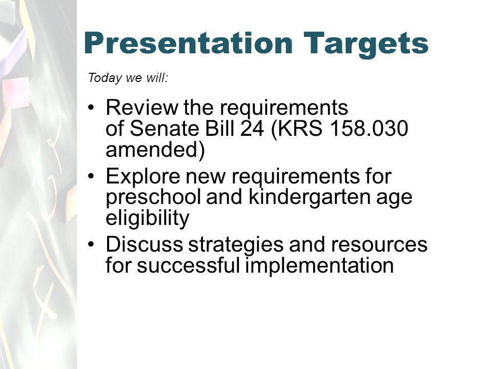 Presentation Targets Today we will: Review the requirements of Senate Bill 24 (KRS amended) Explore new requirements for preschool and kindergarten age eligibility Discuss strategies and resources for successful implementation