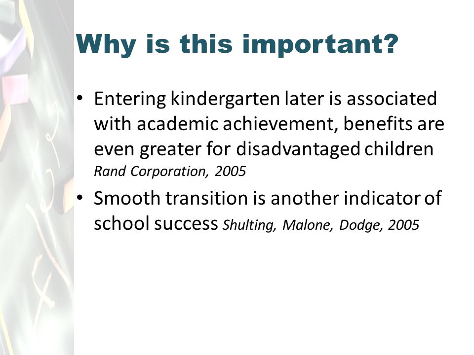Entering kindergarten later is associated with academic achievement, benefits are even greater for disadvantaged children Rand Corporation, 2005 Smooth transition is another indicator of school success Shulting, Malone, Dodge, 2005 Why is this important